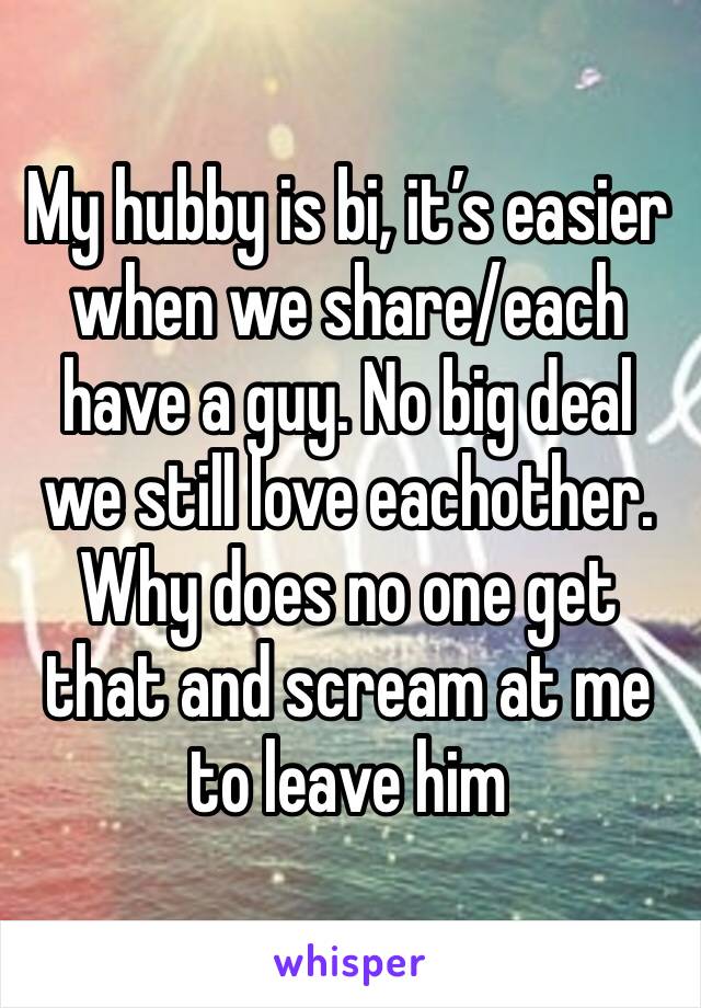 My hubby is bi, it’s easier when we share/each have a guy. No big deal we still love eachother. Why does no one get that and scream at me to leave him