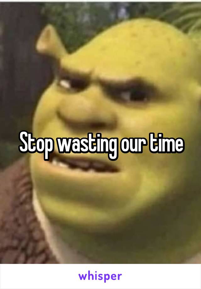 Stop wasting our time