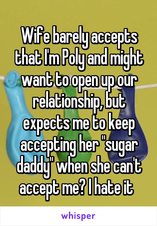 Wife barely accepts that I'm Poly and might want to open up our relationship, but expects me to keep accepting her "sugar daddy" when she can't accept me? I hate it  