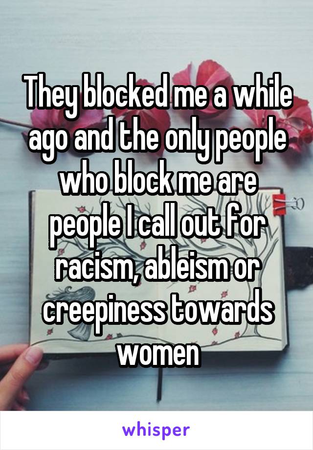 They blocked me a while ago and the only people who block me are people I call out for racism, ableism or creepiness towards women