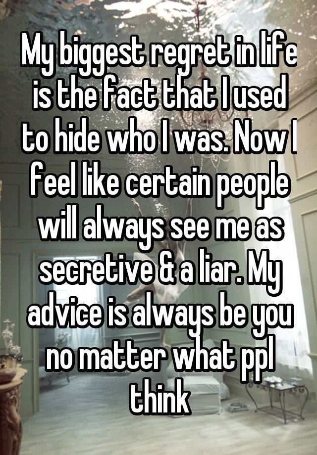 My biggest regret in life is the fact that I used to hide who I was. Now I feel like certain people will always see me as secretive & a liar. My advice is always be you no matter what ppl think