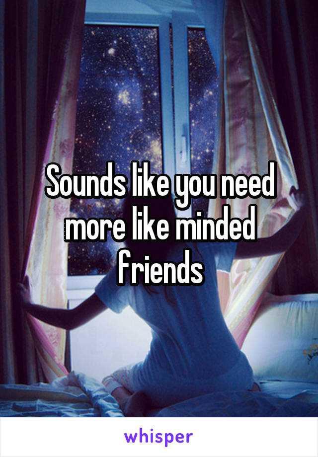 Sounds like you need more like minded friends