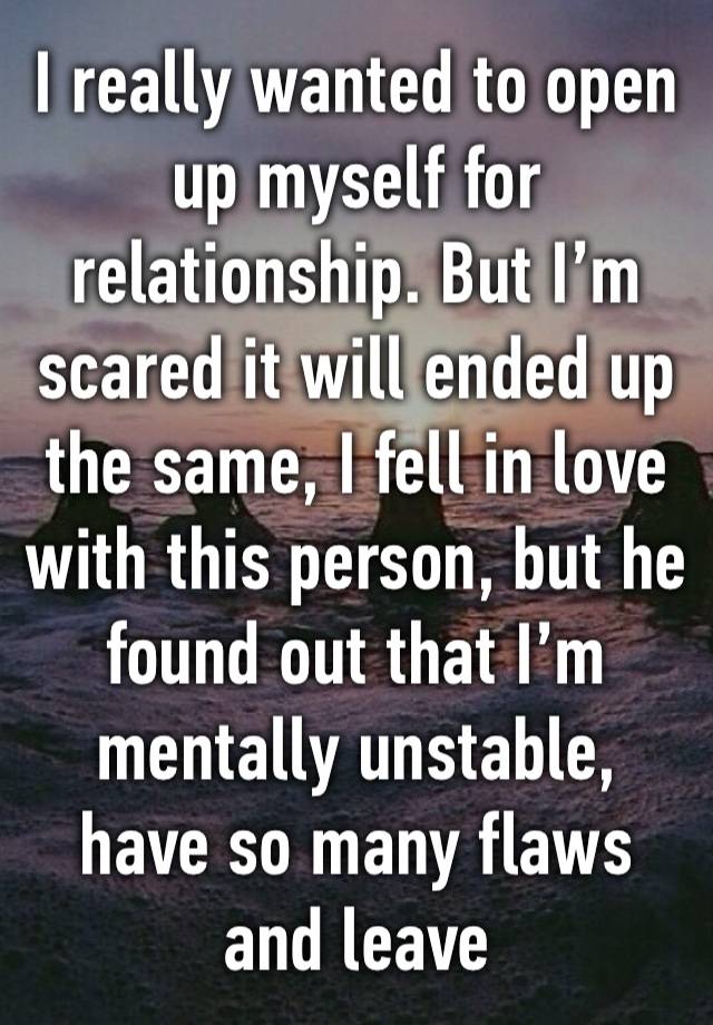 I really wanted to open up myself for relationship. But I’m scared it will ended up the same, I fell in love with this person, but he found out that I’m mentally unstable, have so many flaws and leave