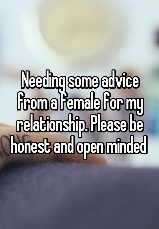 Needing some advice from a female for my relationship. Please be honest and open minded 