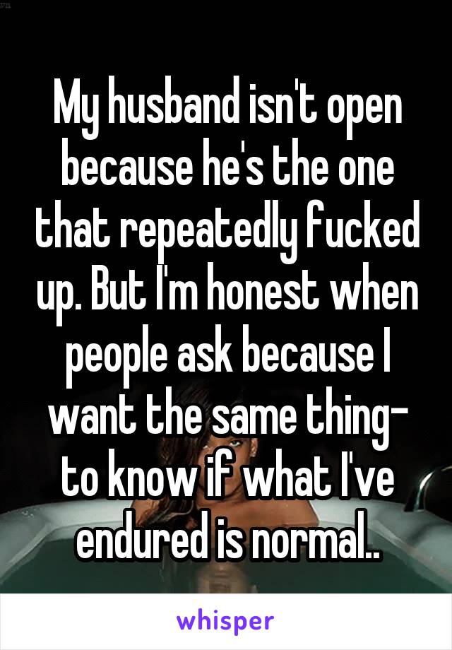 My husband isn't open because he's the one that repeatedly fucked up. But I'm honest when people ask because I want the same thing- to know if what I've endured is normal..