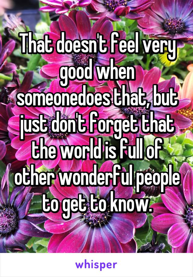 That doesn't feel very good when someonedoes that, but just don't forget that the world is full of other wonderful people to get to know.
