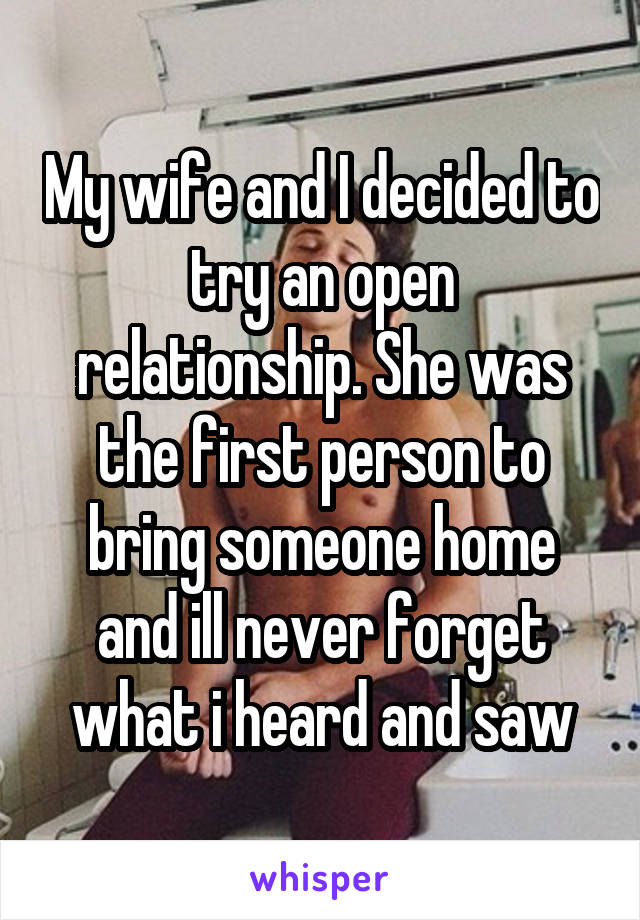 My wife and I decided to try an open relationship. She was the first person to bring someone home and ill never forget what i heard and saw