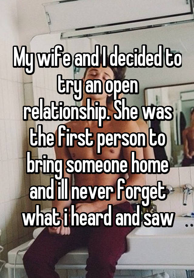 My wife and I decided to try an open relationship. She was the first person to bring someone home and ill never forget what i heard and saw