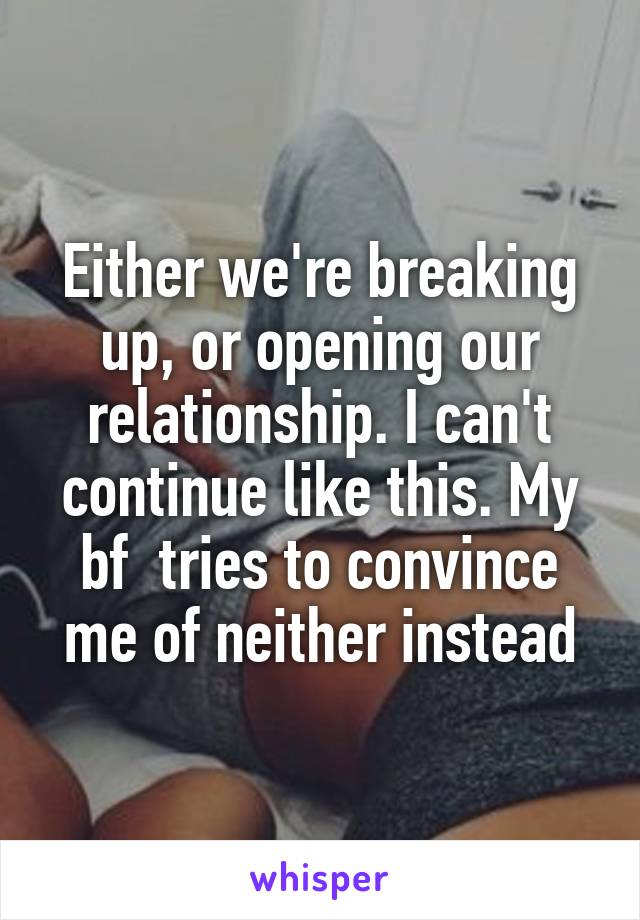 Either we're breaking up, or opening our relationship. I can't continue like this. My bf  tries to convince me of neither instead