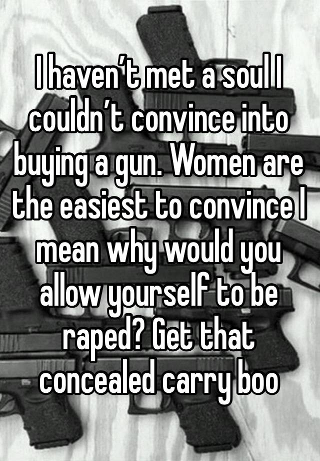 I haven’t met a soul I couldn’t convince into buying a gun. Women are the easiest to convince I mean why would you allow yourself to be raped? Get that concealed carry boo