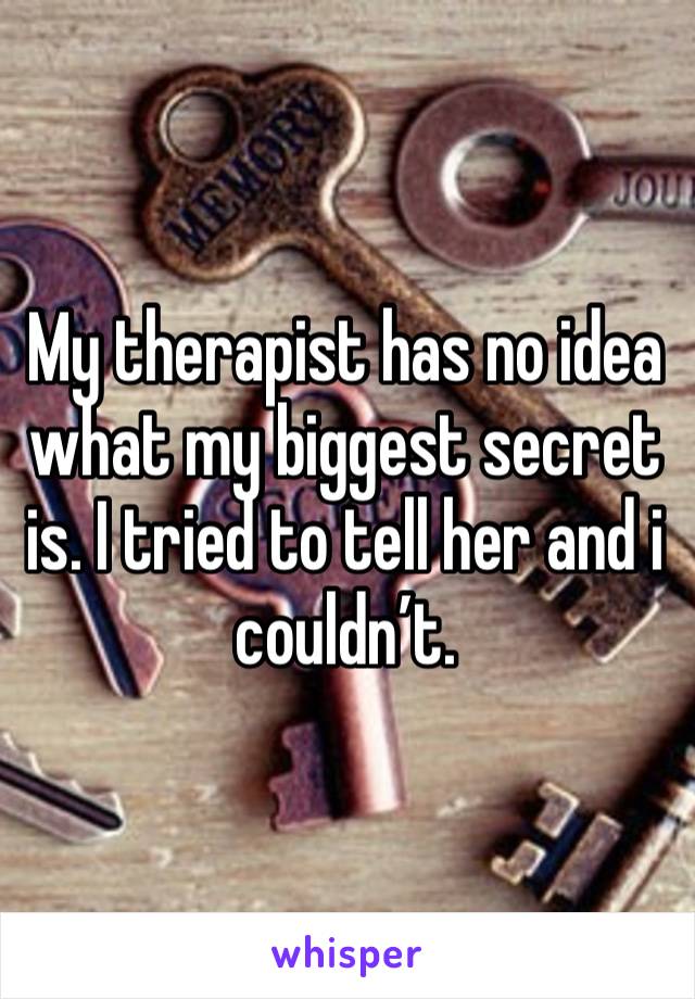 My therapist has no idea what my biggest secret is. I tried to tell her and i couldn’t. 