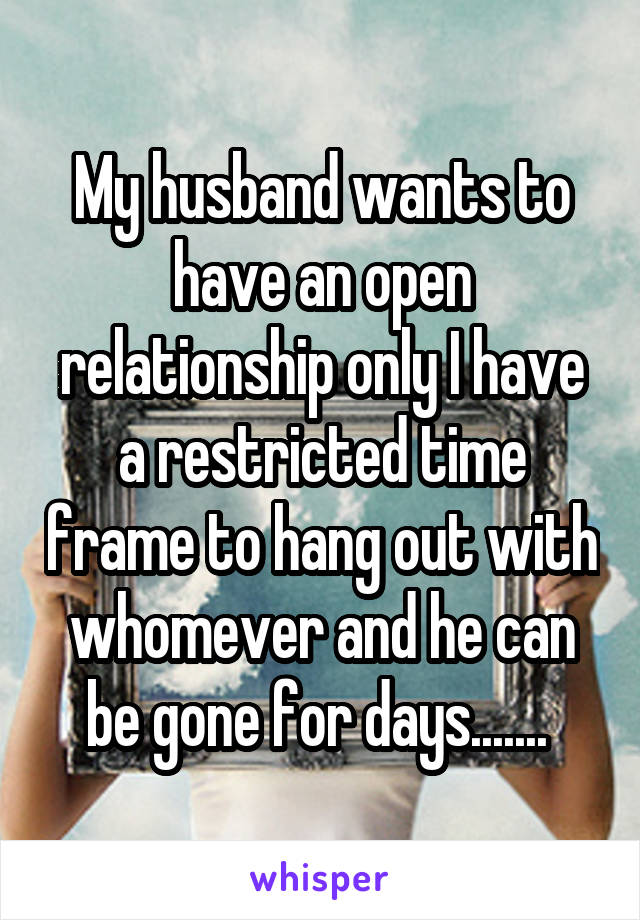 My husband wants to have an open relationship only I have a restricted time frame to hang out with whomever and he can be gone for days....... 