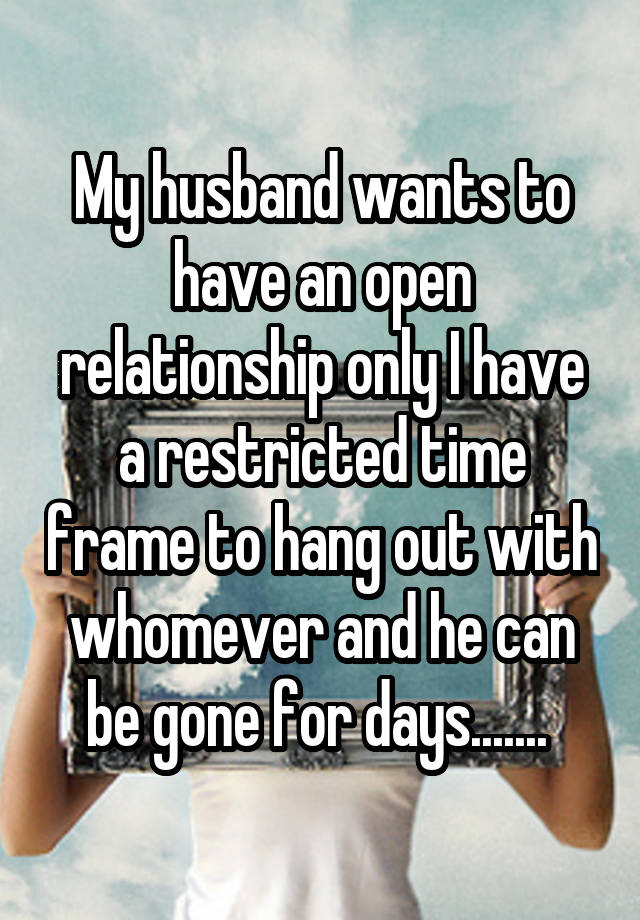 My husband wants to have an open relationship only I have a restricted time frame to hang out with whomever and he can be gone for days....... 