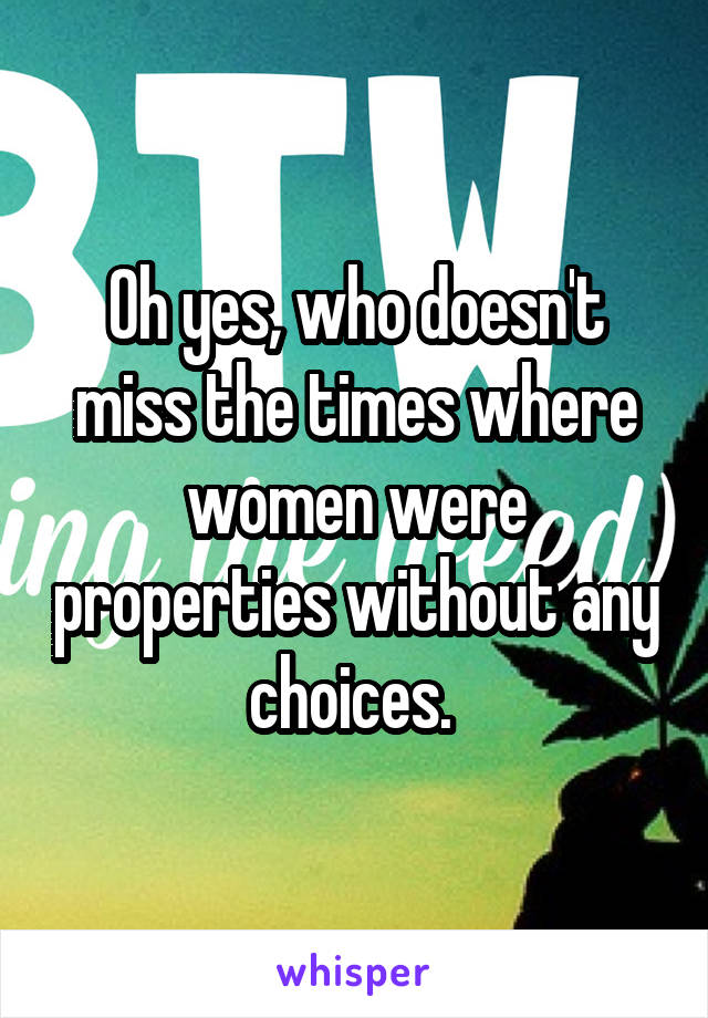 Oh yes, who doesn't miss the times where women were properties without any choices. 