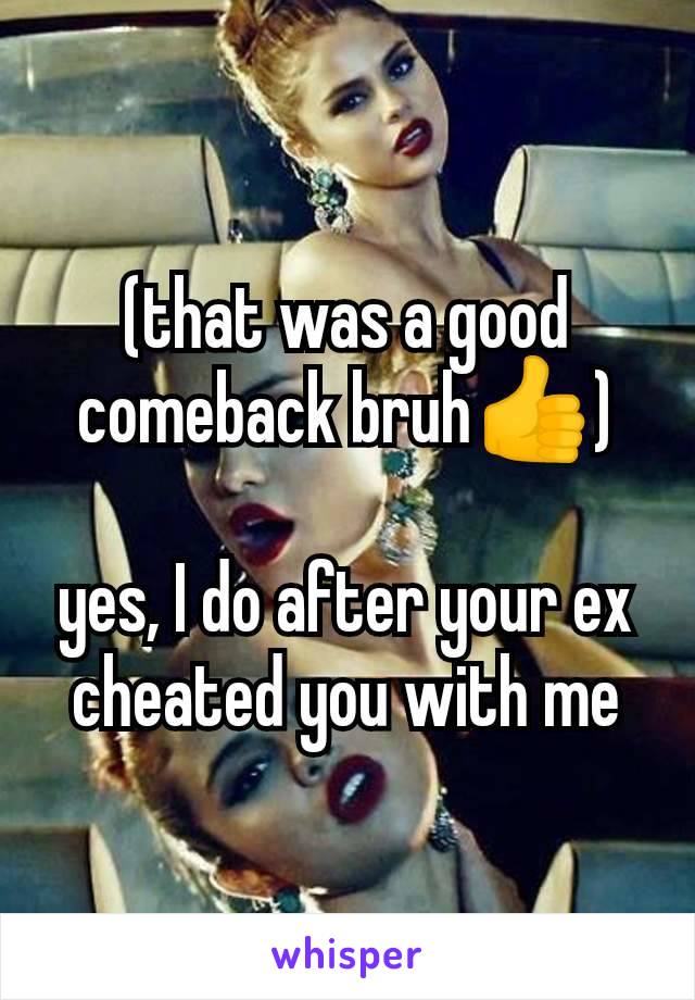 (that was a good comeback bruh👍)

yes, I do after your ex cheated you with me