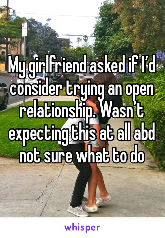 My girlfriend asked if I’d consider trying an open relationship. Wasn’t expecting this at all abd not sure what to do 