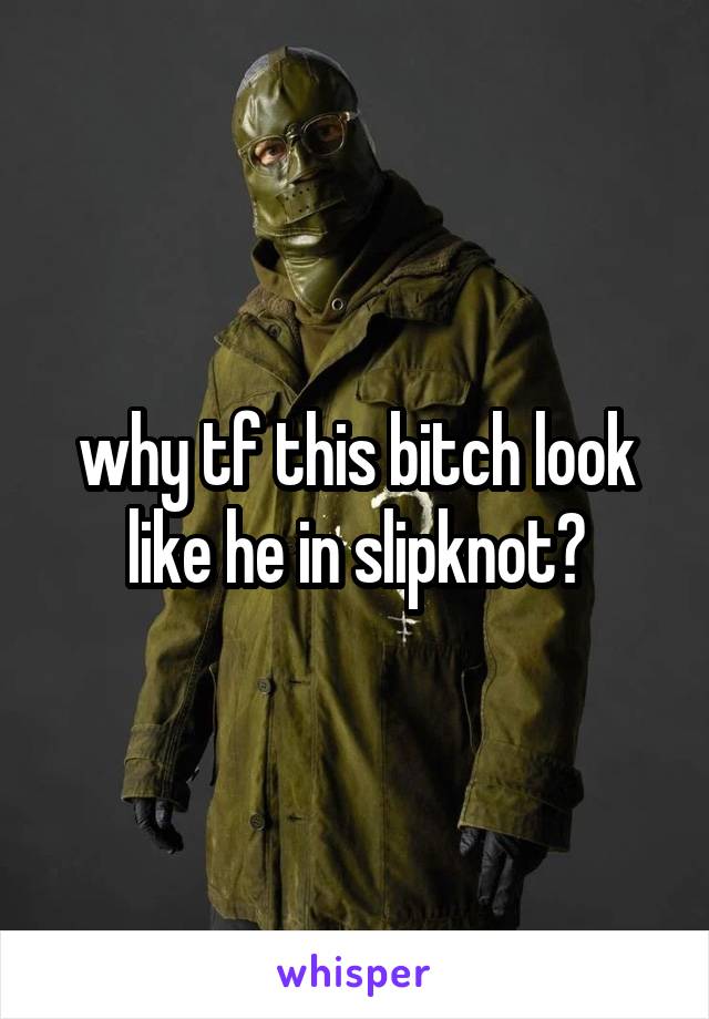 why tf this bitch look like he in slipknot?