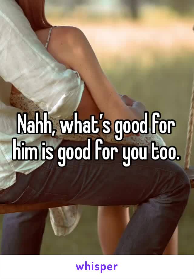 Nahh, what’s good for him is good for you too. 