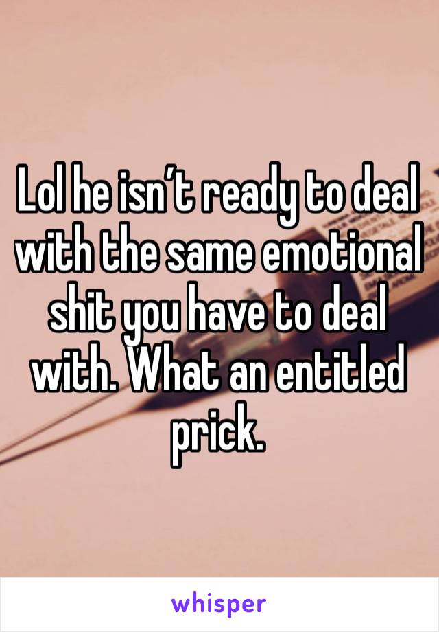 Lol he isn’t ready to deal with the same emotional shit you have to deal with. What an entitled prick. 