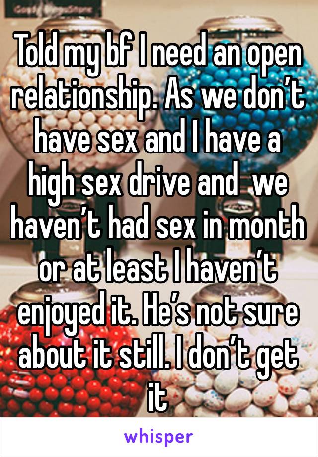 Told my bf I need an open relationship. As we don’t have sex and I have a high sex drive and  we haven’t had sex in month or at least I haven’t enjoyed it. He’s not sure about it still. I don’t get it