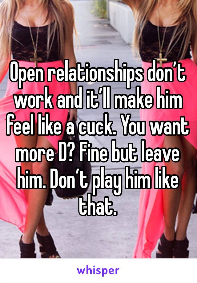 Open relationships don’t work and it’ll make him feel like a cuck. You want more D? Fine but leave him. Don’t play him like that.