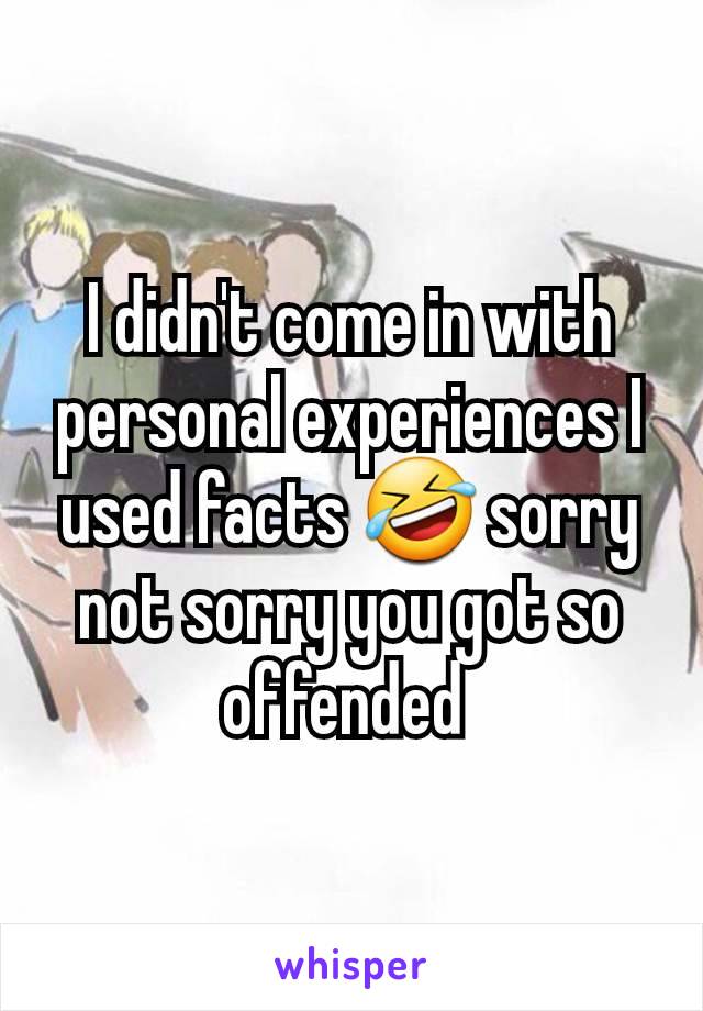 I didn't come in with personal experiences I used facts 🤣 sorry not sorry you got so offended 