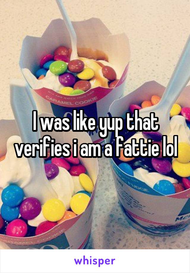 I was like yup that verifies i am a fattie lol