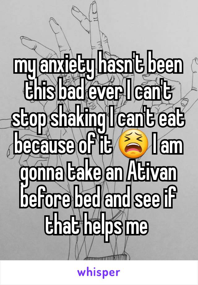 my anxiety hasn't been this bad ever I can't stop shaking I can't eat because of it 😫 I am gonna take an Ativan before bed and see if that helps me 