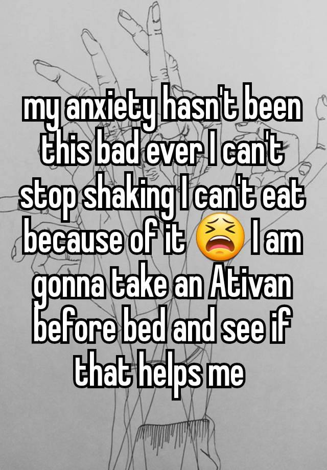 my anxiety hasn't been this bad ever I can't stop shaking I can't eat because of it 😫 I am gonna take an Ativan before bed and see if that helps me 