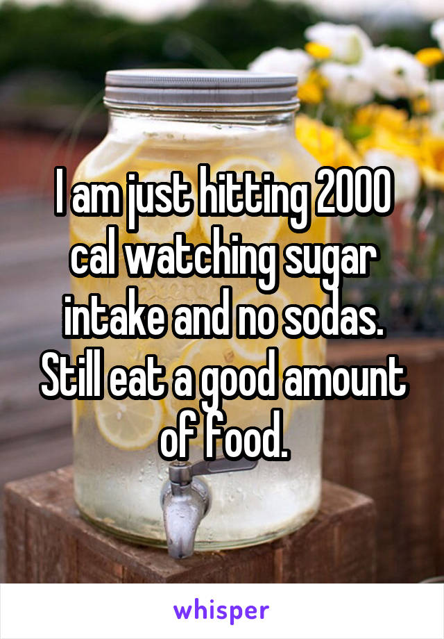 I am just hitting 2000 cal watching sugar intake and no sodas. Still eat a good amount of food.