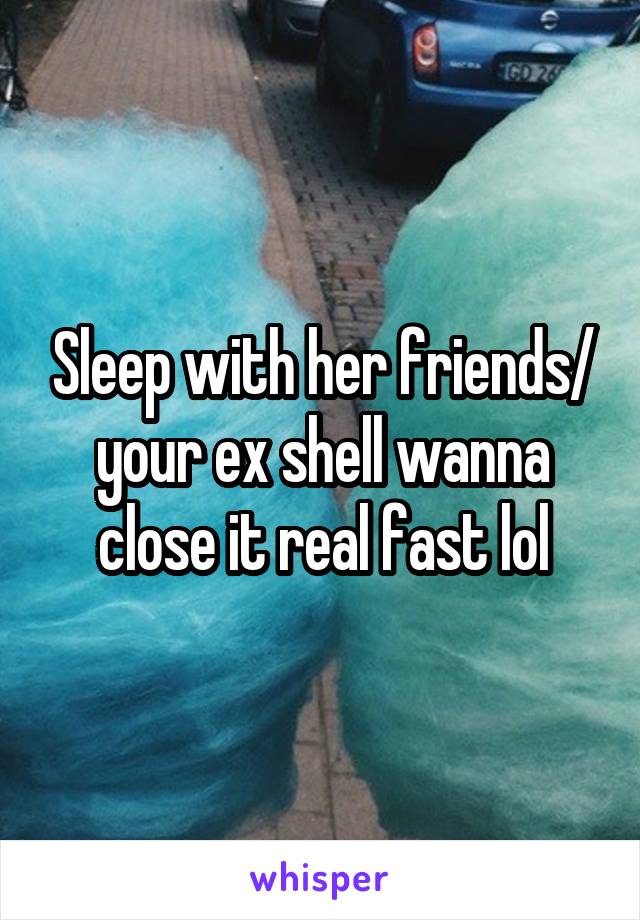 Sleep with her friends/ your ex shell wanna close it real fast lol