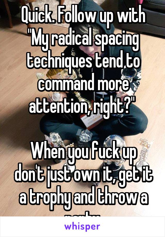 Quick. Follow up with "My radical spacing techniques tend to command more attention, right?" 

When you fuck up don't just own it, get it a trophy and throw a party.