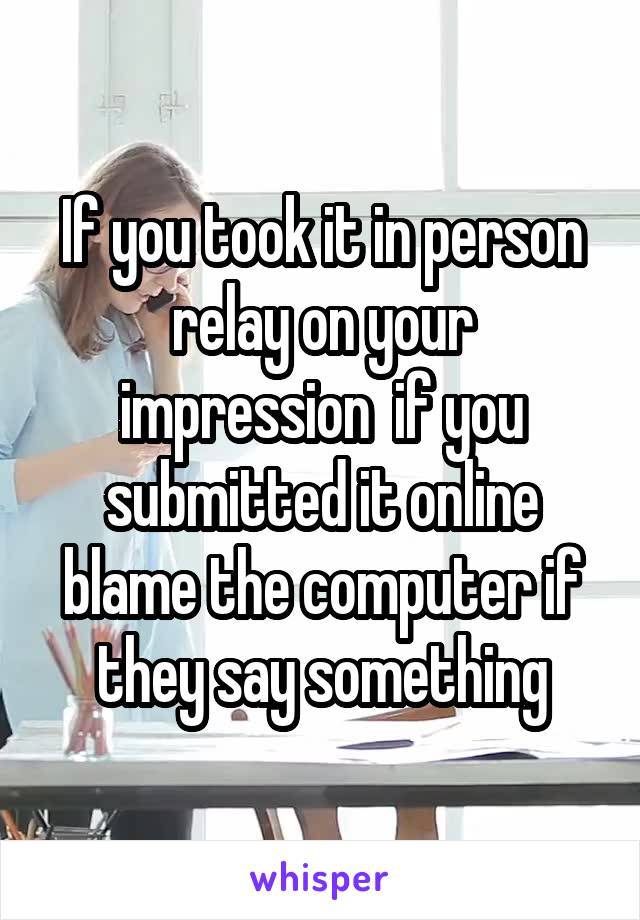 If you took it in person relay on your impression  if you submitted it online blame the computer if they say something