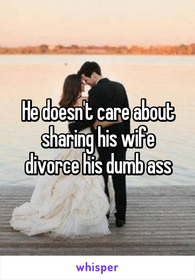 He doesn't care about sharing his wife divorce his dumb ass