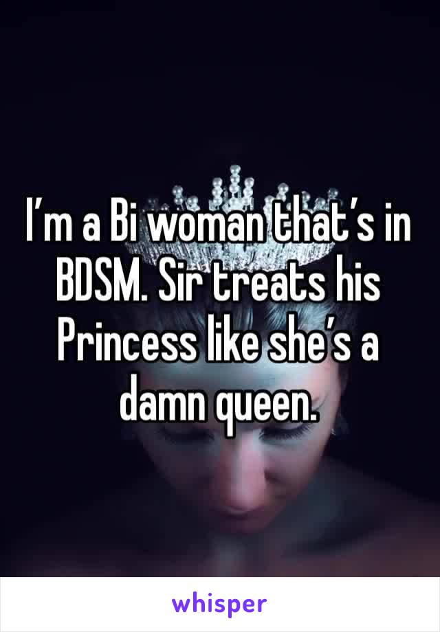 I’m a Bi woman that’s in BDSM. Sir treats his Princess like she’s a damn queen. 