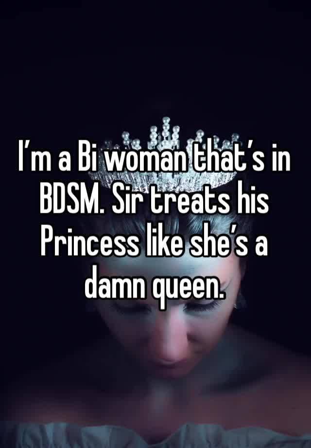 I’m a Bi woman that’s in BDSM. Sir treats his Princess like she’s a damn queen. 