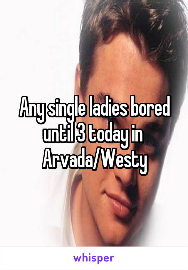 Any single ladies bored until 3 today in 
Arvada/Westy