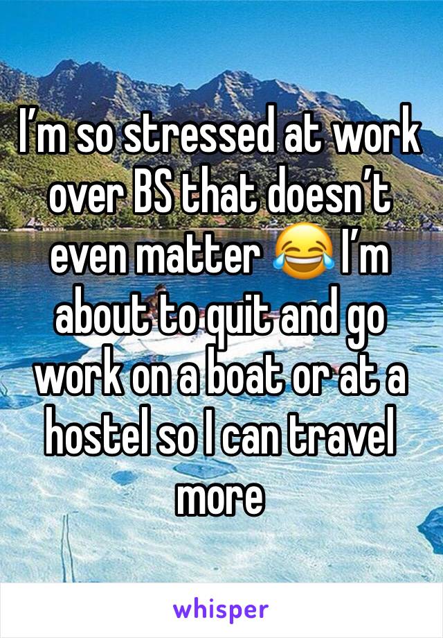 I’m so stressed at work over BS that doesn’t even matter 😂 I’m about to quit and go work on a boat or at a hostel so I can travel more