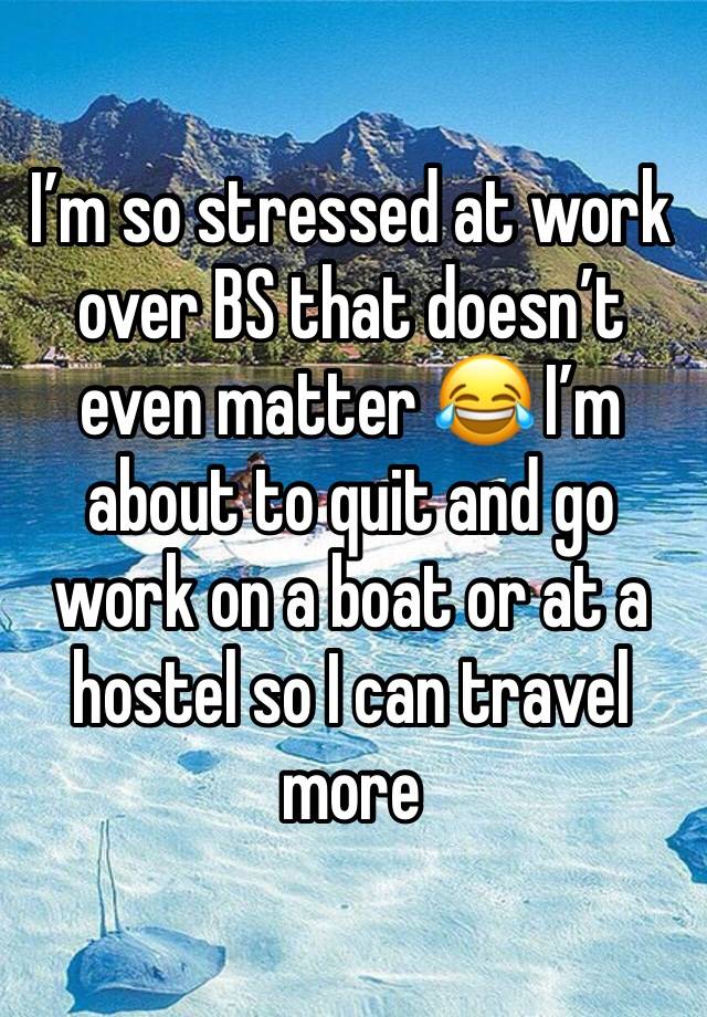 I’m so stressed at work over BS that doesn’t even matter 😂 I’m about to quit and go work on a boat or at a hostel so I can travel more