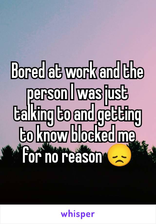 Bored at work and the person I was just talking to and getting to know blocked me for no reason 😞