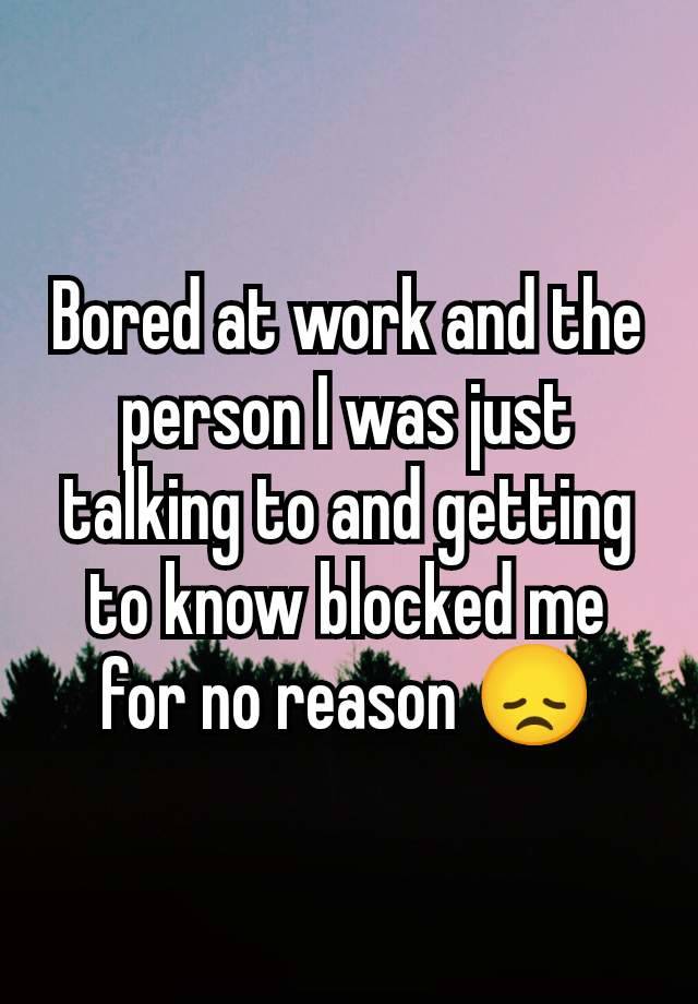 Bored at work and the person I was just talking to and getting to know blocked me for no reason 😞