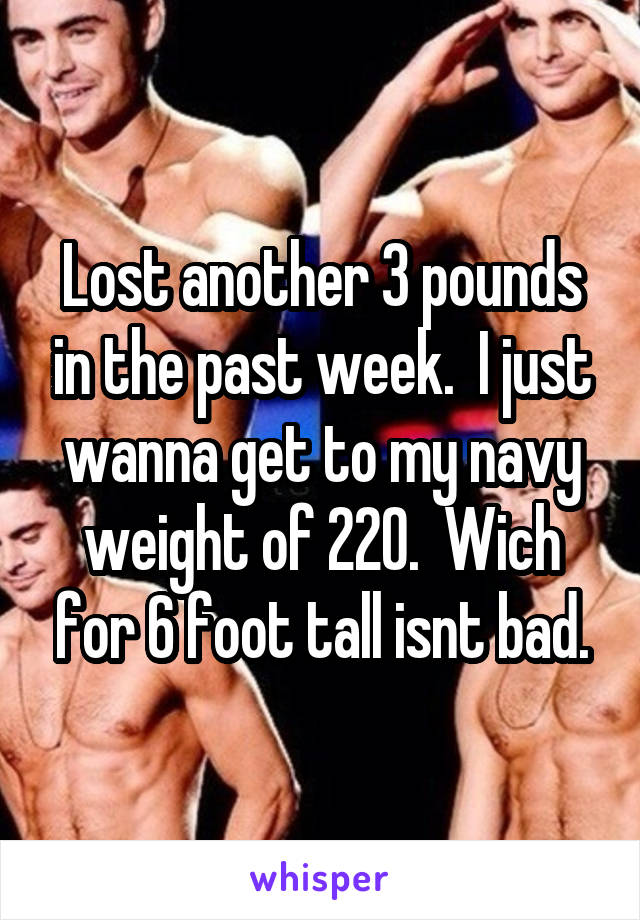 Lost another 3 pounds in the past week.  I just wanna get to my navy weight of 220.  Wich for 6 foot tall isnt bad.