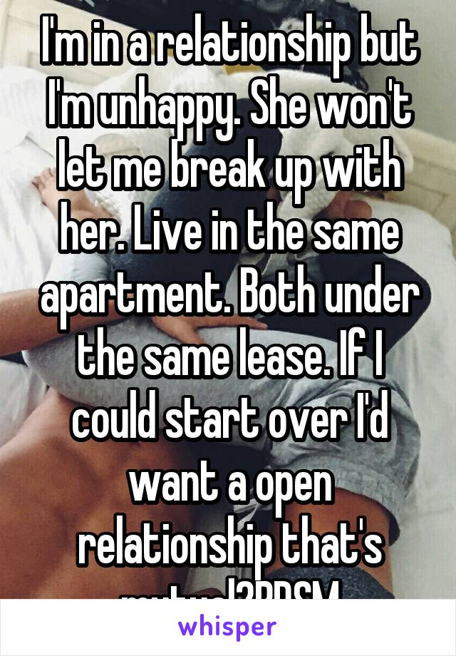 I'm in a relationship but I'm unhappy. She won't let me break up with her. Live in the same apartment. Both under the same lease. If I could start over I'd want a open relationship that's mutual2BDSM