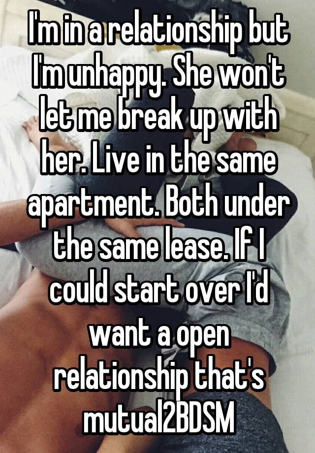 I'm in a relationship but I'm unhappy. She won't let me break up with her. Live in the same apartment. Both under the same lease. If I could start over I'd want a open relationship that's mutual2BDSM