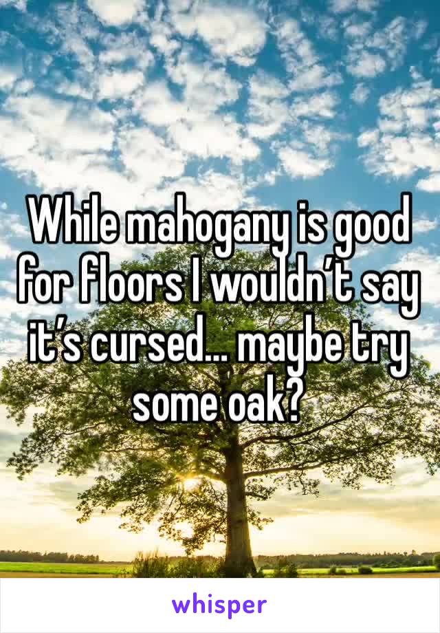 While mahogany is good for floors I wouldn’t say it’s cursed… maybe try some oak?