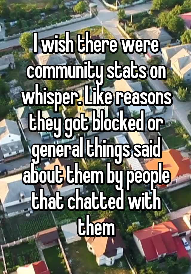 I wish there were community stats on whisper. Like reasons they got blocked or general things said about them by people that chatted with them