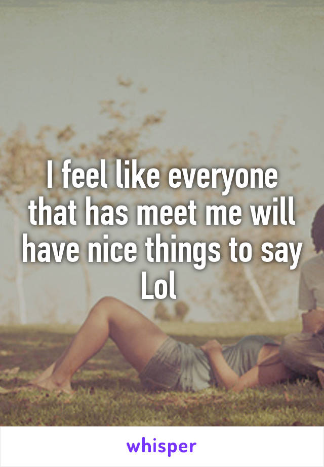 I feel like everyone that has meet me will have nice things to say
Lol 