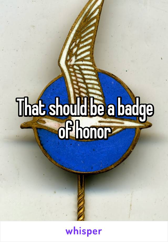 That should be a badge of honor