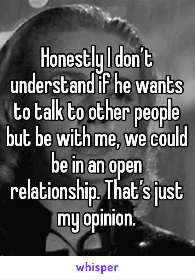 Honestly I don’t understand if he wants to talk to other people but be with me, we could be in an open relationship. That’s just my opinion. 