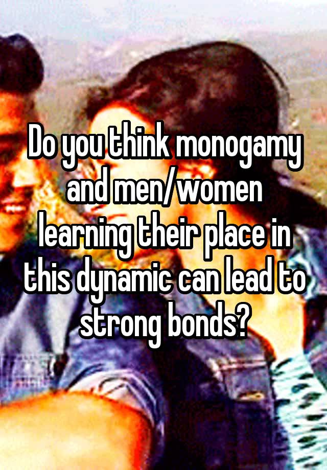 Do you think monogamy and men/women learning their place in this dynamic can lead to strong bonds?